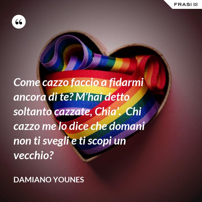 Come cazzo faccio a fidarmi ancora di te? M’hai detto soltanto cazzate, Chia’.  Chi cazzo me lo dice che domani non ti svegli e ti scopi un vecchio? - Damiano Younes