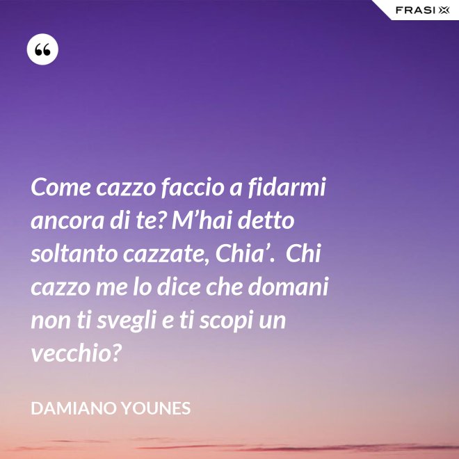 Come cazzo faccio a fidarmi ancora di te? M’hai detto soltanto cazzate, Chia’.  Chi cazzo me lo dice che domani non ti svegli e ti scopi un vecchio? - Damiano Younes