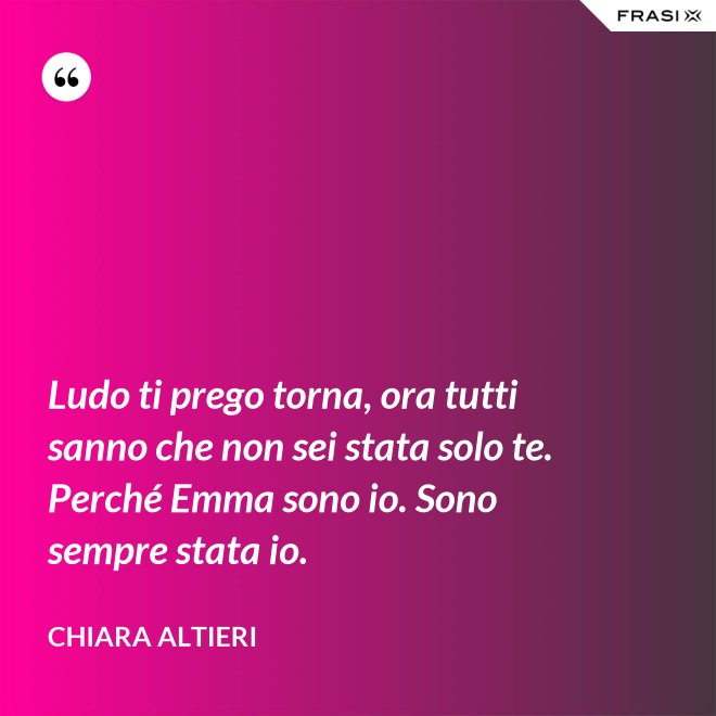 Ludo ti prego torna, ora tutti sanno che non sei stata solo te. Perché Emma sono io. Sono sempre stata io. - Chiara Altieri