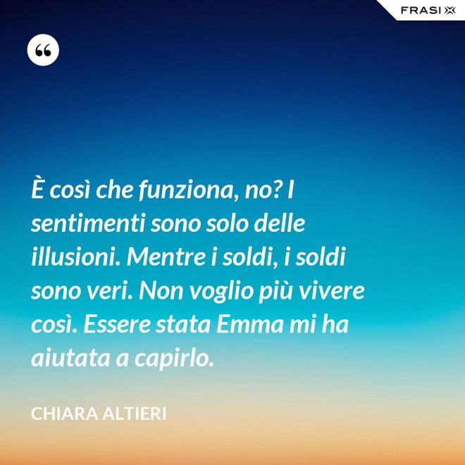 È così che funziona, no? I sentimenti sono solo delle illusioni. Mentre i soldi, i soldi sono veri. Non voglio più vivere così. Essere stata Emma mi ha aiutata a capirlo. - Chiara Altieri