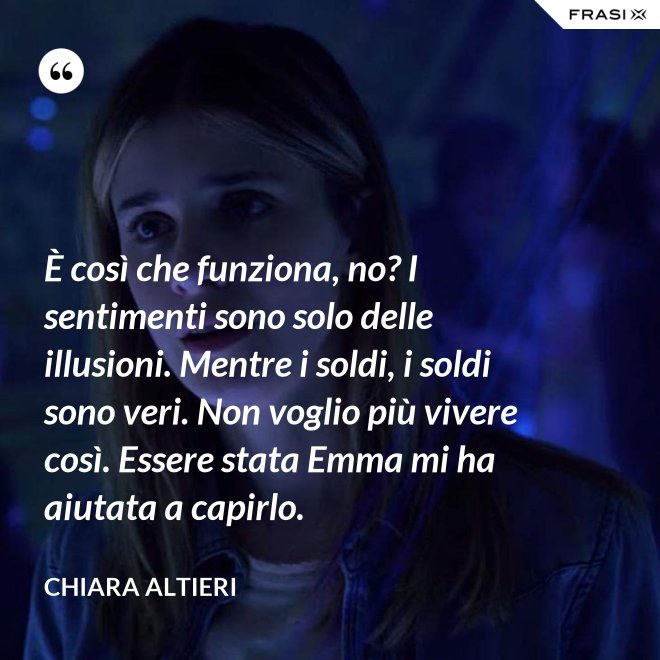 È così che funziona, no? I sentimenti sono solo delle illusioni. Mentre i soldi, i soldi sono veri. Non voglio più vivere così. Essere stata Emma mi ha aiutata a capirlo. - Chiara Altieri