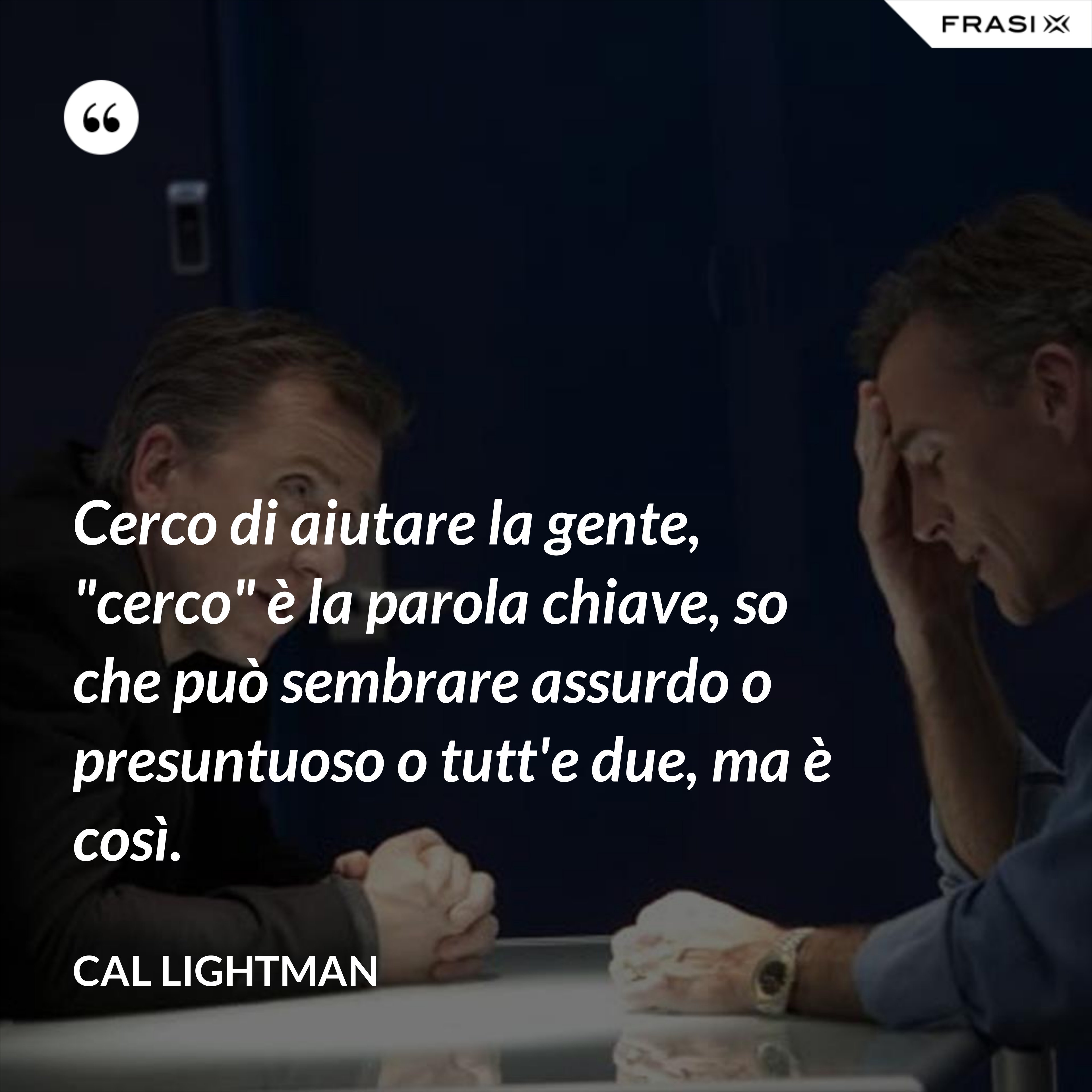 Cerco di aiutare la gente, "cerco" è la parola chiave, so che può sembrare assurdo o presuntuoso o tutt'e due, ma è così. - Cal Lightman