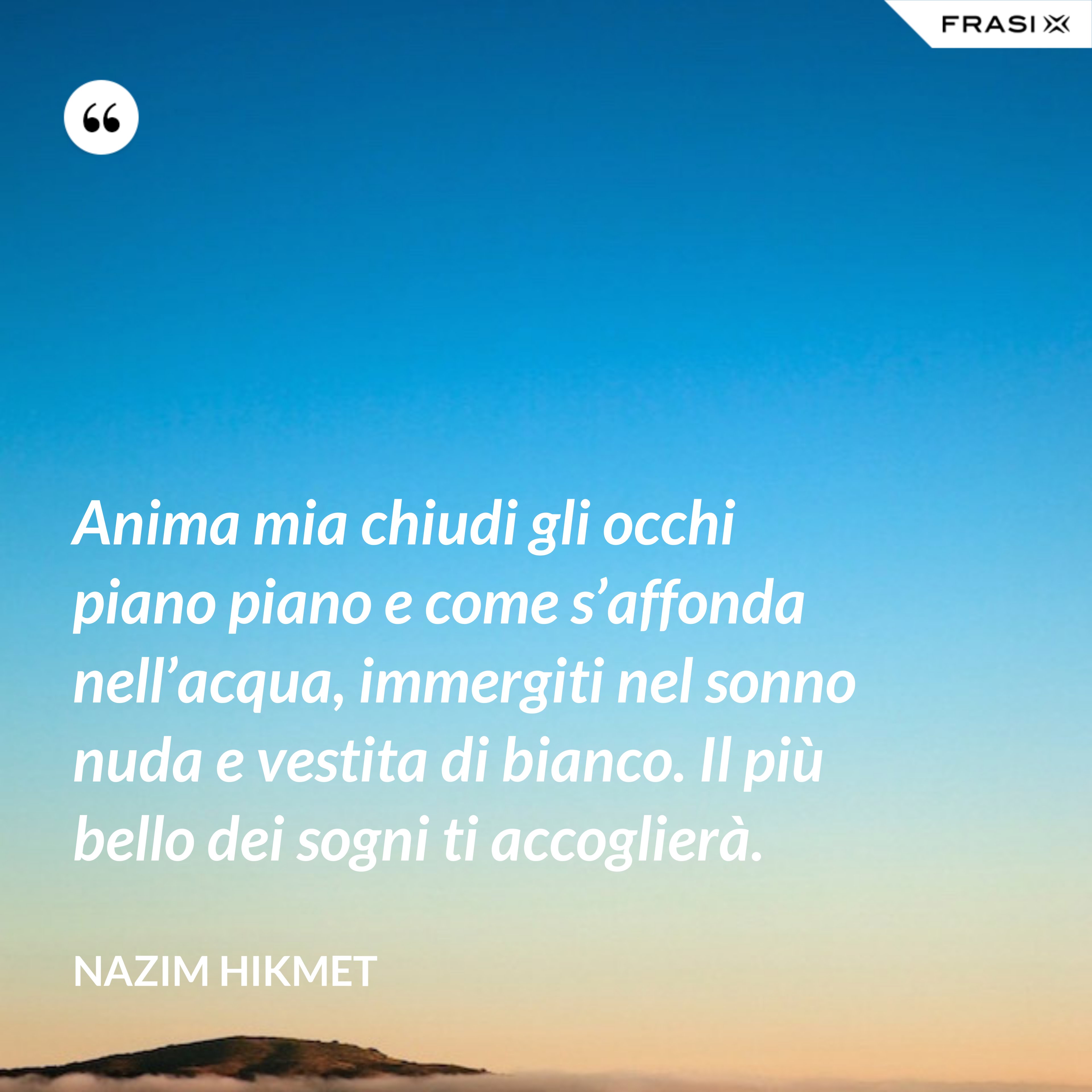 Anima mia chiudi gli occhi piano piano e come s’affonda nell’acqua, immergiti nel sonno nuda e vestita di bianco. Il più bello dei sogni ti accoglierà. - Nazim Hikmet