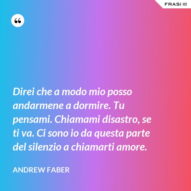 Direi che a modo mio posso andarmene a dormire. Tu pensami. Chiamami disastro, se ti va. Ci sono io da questa parte del silenzio a chiamarti amore. - Andrew Faber