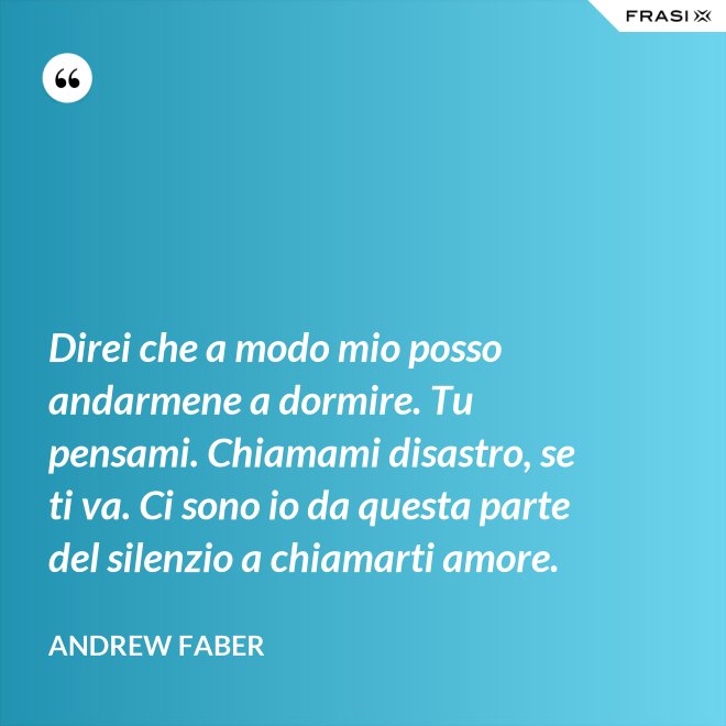 Direi che a modo mio posso andarmene a dormire. Tu pensami. Chiamami disastro, se ti va. Ci sono io da questa parte del silenzio a chiamarti amore. - Andrew Faber