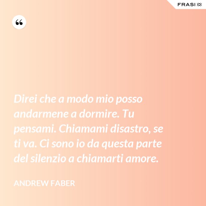 Direi che a modo mio posso andarmene a dormire. Tu pensami. Chiamami disastro, se ti va. Ci sono io da questa parte del silenzio a chiamarti amore. - Andrew Faber