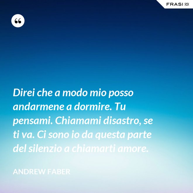 Direi che a modo mio posso andarmene a dormire. Tu pensami. Chiamami disastro, se ti va. Ci sono io da questa parte del silenzio a chiamarti amore. - Andrew Faber
