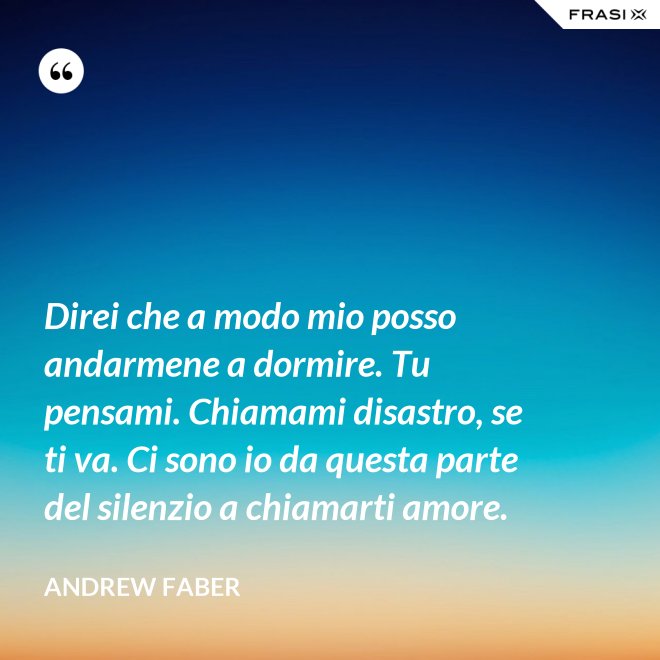 Direi che a modo mio posso andarmene a dormire. Tu pensami. Chiamami disastro, se ti va. Ci sono io da questa parte del silenzio a chiamarti amore. - Andrew Faber