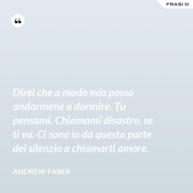 Direi che a modo mio posso andarmene a dormire. Tu pensami. Chiamami disastro, se ti va. Ci sono io da questa parte del silenzio a chiamarti amore. - Andrew Faber
