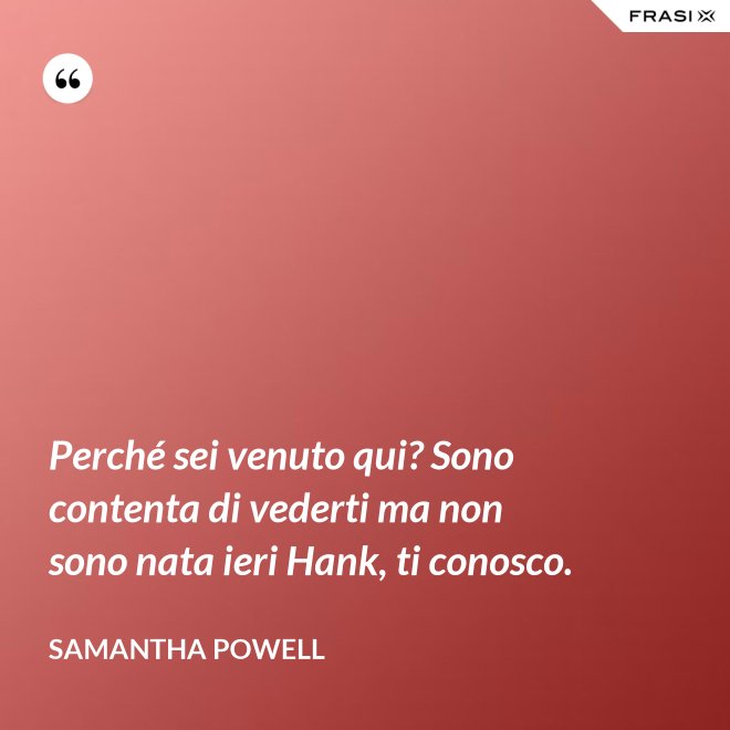 Perché sei venuto qui? Sono contenta di vederti ma non sono nata ieri Hank, ti conosco. - Samantha Powell