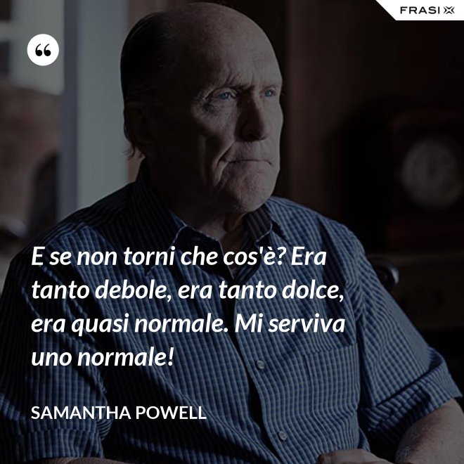 E se non torni che cos'è? Era tanto debole, era tanto dolce, era quasi normale. Mi serviva uno normale! - Samantha Powell