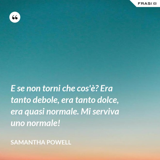 E se non torni che cos'è? Era tanto debole, era tanto dolce, era quasi normale. Mi serviva uno normale! - Samantha Powell