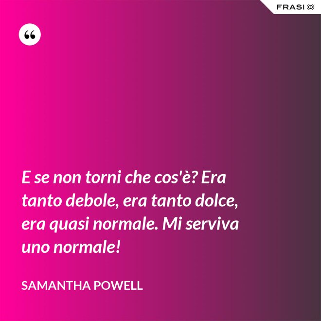E se non torni che cos'è? Era tanto debole, era tanto dolce, era quasi normale. Mi serviva uno normale! - Samantha Powell