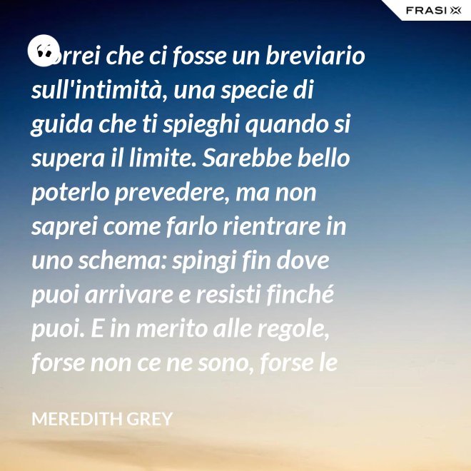 Vorrei che ci fosse un breviario sull'intimità, una specie di guida che ti spieghi quando si supera il limite. Sarebbe bello poterlo prevedere, ma non saprei come farlo rientrare in uno schema: spingi fin dove puoi arrivare e resisti finché puoi. E in merito alle regole, forse non ce ne sono, forse le regole per l'intimità sono qualcosa che bisogna definire da sé. - Meredith Grey