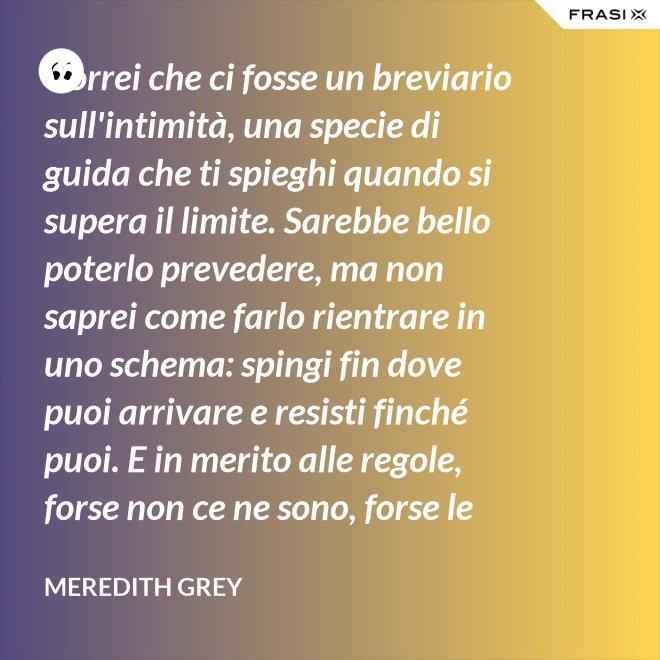 Vorrei che ci fosse un breviario sull'intimità, una specie di guida che ti spieghi quando si supera il limite. Sarebbe bello poterlo prevedere, ma non saprei come farlo rientrare in uno schema: spingi fin dove puoi arrivare e resisti finché puoi. E in merito alle regole, forse non ce ne sono, forse le regole per l'intimità sono qualcosa che bisogna definire da sé. - Meredith Grey