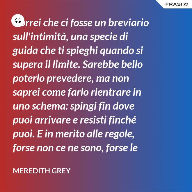 Vorrei che ci fosse un breviario sull'intimità, una specie di guida che ti spieghi quando si supera il limite. Sarebbe bello poterlo prevedere, ma non saprei come farlo rientrare in uno schema: spingi fin dove puoi arrivare e resisti finché puoi. E in merito alle regole, forse non ce ne sono, forse le regole per l'intimità sono qualcosa che bisogna definire da sé. - Meredith Grey