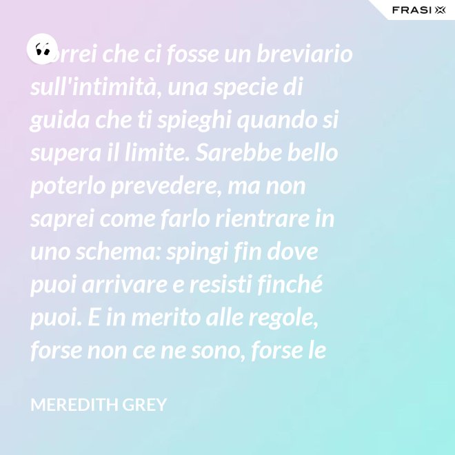 Vorrei che ci fosse un breviario sull'intimità, una specie di guida che ti spieghi quando si supera il limite. Sarebbe bello poterlo prevedere, ma non saprei come farlo rientrare in uno schema: spingi fin dove puoi arrivare e resisti finché puoi. E in merito alle regole, forse non ce ne sono, forse le regole per l'intimità sono qualcosa che bisogna definire da sé. - Meredith Grey