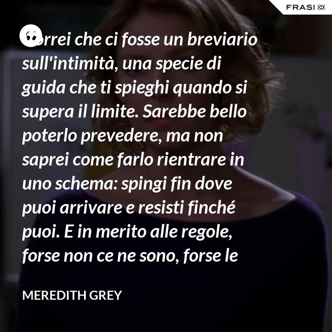 Vorrei che ci fosse un breviario sull'intimità, una specie di guida che ti spieghi quando si supera il limite. Sarebbe bello poterlo prevedere, ma non saprei come farlo rientrare in uno schema: spingi fin dove puoi arrivare e resisti finché puoi. E in merito alle regole, forse non ce ne sono, forse le regole per l'intimità sono qualcosa che bisogna definire da sé. - Meredith Grey