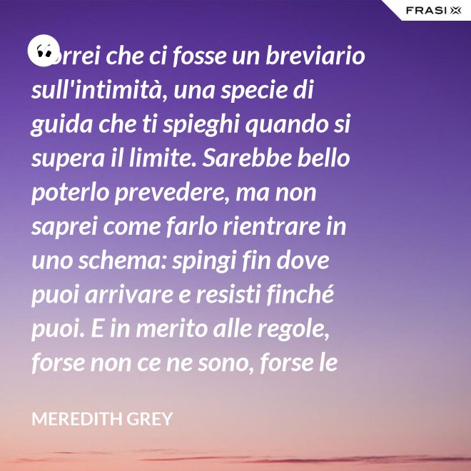 Vorrei che ci fosse un breviario sull'intimità, una specie di guida che ti spieghi quando si supera il limite. Sarebbe bello poterlo prevedere, ma non saprei come farlo rientrare in uno schema: spingi fin dove puoi arrivare e resisti finché puoi. E in merito alle regole, forse non ce ne sono, forse le regole per l'intimità sono qualcosa che bisogna definire da sé. - Meredith Grey