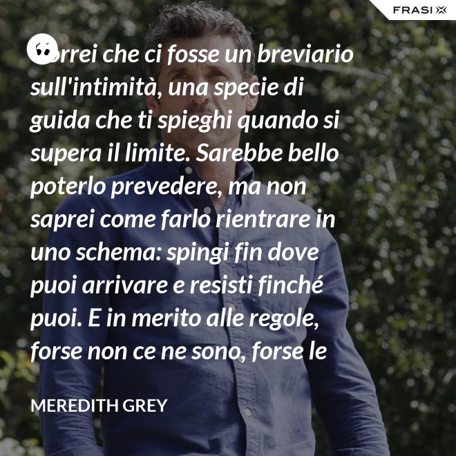Vorrei che ci fosse un breviario sull'intimità, una specie di guida che ti spieghi quando si supera il limite. Sarebbe bello poterlo prevedere, ma non saprei come farlo rientrare in uno schema: spingi fin dove puoi arrivare e resisti finché puoi. E in merito alle regole, forse non ce ne sono, forse le regole per l'intimità sono qualcosa che bisogna definire da sé. - Meredith Grey