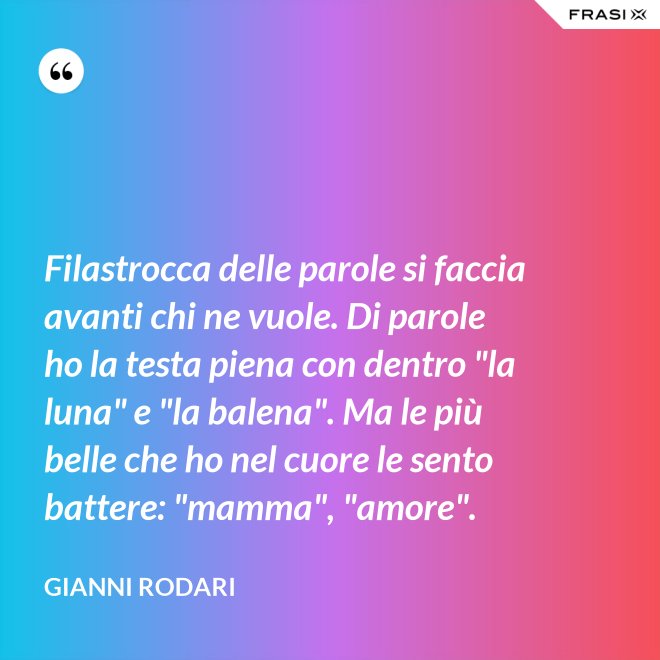 Filastrocca delle parole si faccia avanti chi ne vuole. Di parole ho la testa piena con dentro "la luna" e "la balena". Ma le più belle che ho nel cuore le sento battere: "mamma", "amore". - Gianni Rodari