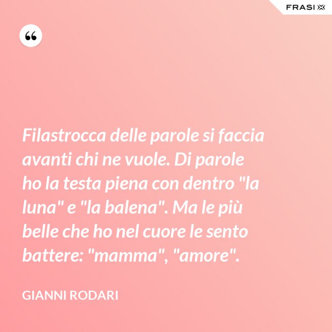 Filastrocca delle parole si faccia avanti chi ne vuole. Di parole ho la testa piena con dentro "la luna" e "la balena". Ma le più belle che ho nel cuore le sento battere: "mamma", "amore". - Gianni Rodari