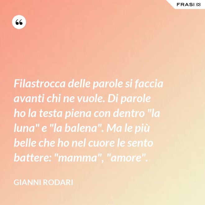 Filastrocca delle parole si faccia avanti chi ne vuole. Di parole ho la testa piena con dentro "la luna" e "la balena". Ma le più belle che ho nel cuore le sento battere: "mamma", "amore". - Gianni Rodari