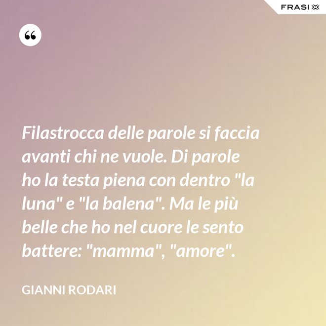 Filastrocca delle parole si faccia avanti chi ne vuole. Di parole ho la testa piena con dentro "la luna" e "la balena". Ma le più belle che ho nel cuore le sento battere: "mamma", "amore". - Gianni Rodari