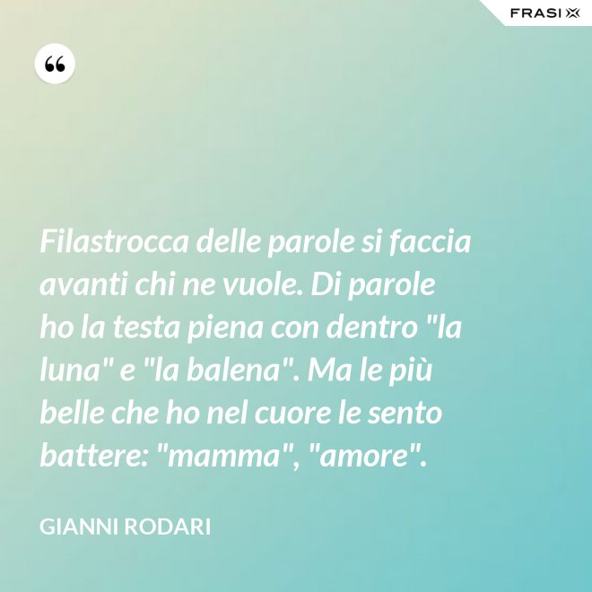 Filastrocca delle parole si faccia avanti chi ne vuole. Di parole ho la testa piena con dentro "la luna" e "la balena". Ma le più belle che ho nel cuore le sento battere: "mamma", "amore". - Gianni Rodari