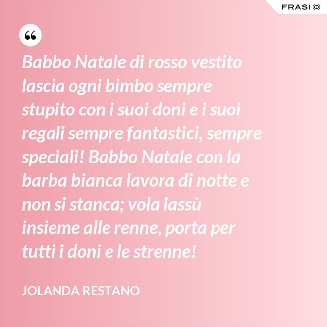 Babbo Natale di rosso vestito lascia ogni bimbo sempre stupito con i suoi doni e i suoi regali sempre fantastici, sempre speciali! Babbo Natale con la barba bianca lavora di notte e non si stanca; vola lassù insieme alle renne, porta per tutti i doni e le strenne! - Jolanda Restano