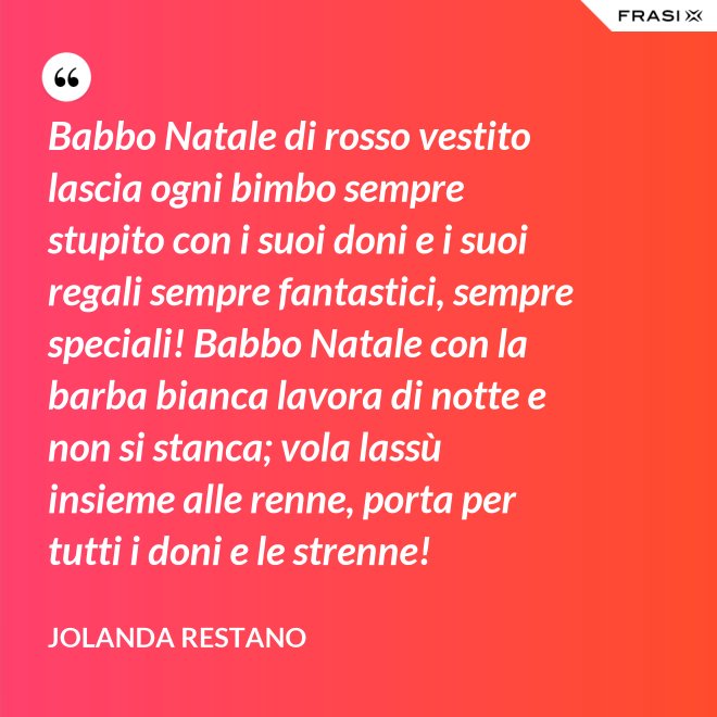 Babbo Natale di rosso vestito lascia ogni bimbo sempre stupito con i suoi doni e i suoi regali sempre fantastici, sempre speciali! Babbo Natale con la barba bianca lavora di notte e non si stanca; vola lassù insieme alle renne, porta per tutti i doni e le strenne! - Jolanda Restano