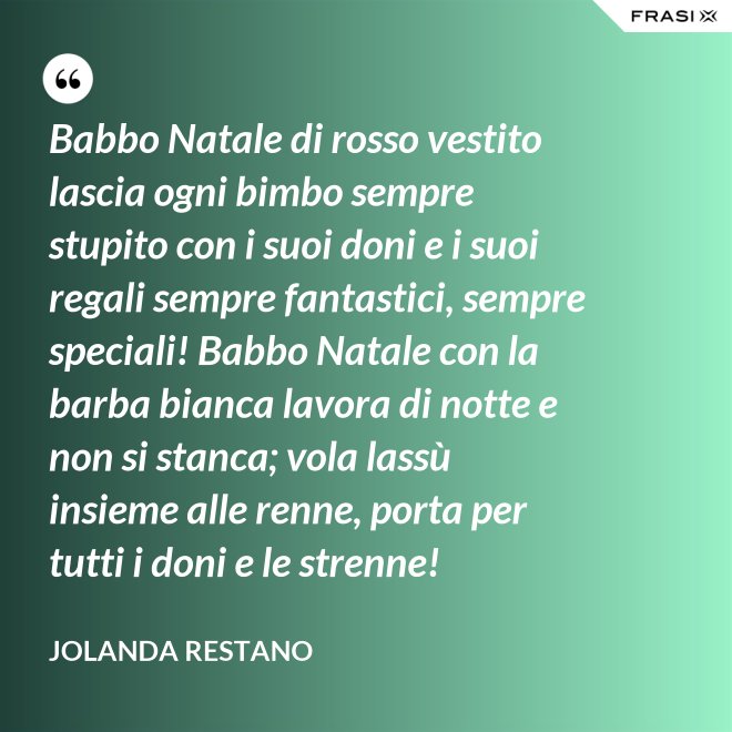 Babbo Natale di rosso vestito lascia ogni bimbo sempre stupito con i suoi doni e i suoi regali sempre fantastici, sempre speciali! Babbo Natale con la barba bianca lavora di notte e non si stanca; vola lassù insieme alle renne, porta per tutti i doni e le strenne! - Jolanda Restano