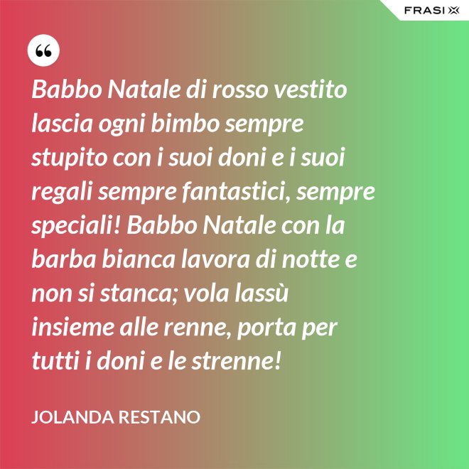 Babbo Natale di rosso vestito lascia ogni bimbo sempre stupito con i suoi doni e i suoi regali sempre fantastici, sempre speciali! Babbo Natale con la barba bianca lavora di notte e non si stanca; vola lassù insieme alle renne, porta per tutti i doni e le strenne! - Jolanda Restano