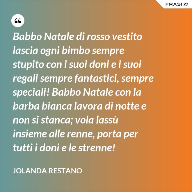Babbo Natale di rosso vestito lascia ogni bimbo sempre stupito con i suoi doni e i suoi regali sempre fantastici, sempre speciali! Babbo Natale con la barba bianca lavora di notte e non si stanca; vola lassù insieme alle renne, porta per tutti i doni e le strenne! - Jolanda Restano