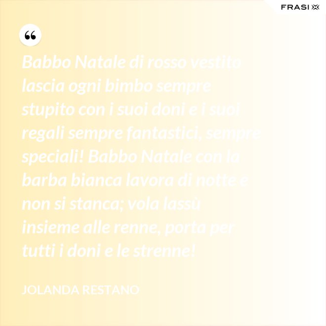 Babbo Natale di rosso vestito lascia ogni bimbo sempre stupito con i suoi doni e i suoi regali sempre fantastici, sempre speciali! Babbo Natale con la barba bianca lavora di notte e non si stanca; vola lassù insieme alle renne, porta per tutti i doni e le strenne! - Jolanda Restano