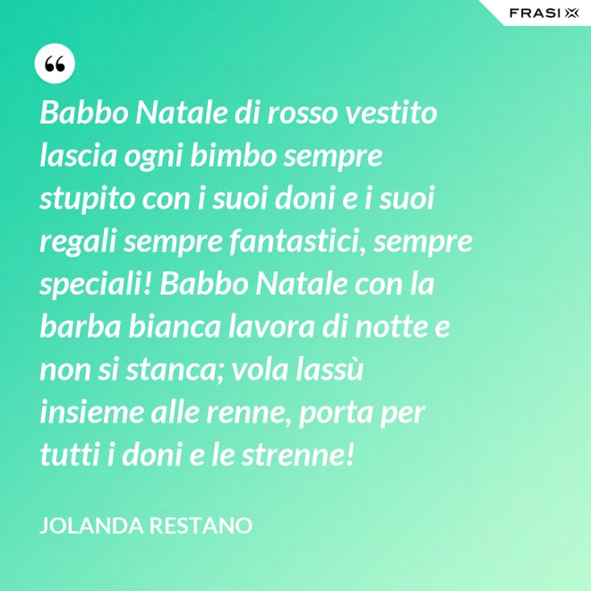 Babbo Natale di rosso vestito lascia ogni bimbo sempre stupito con i suoi doni e i suoi regali sempre fantastici, sempre speciali! Babbo Natale con la barba bianca lavora di notte e non si stanca; vola lassù insieme alle renne, porta per tutti i doni e le strenne! - Jolanda Restano