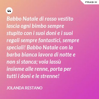 Babbo Natale di rosso vestito lascia ogni bimbo sempre stupito con i suoi doni e i suoi regali sempre fantastici, sempre speciali! Babbo Natale con la barba bianca lavora di notte e non si stanca; vola lassù insieme alle renne, porta per tutti i doni e le strenne! - Jolanda Restano