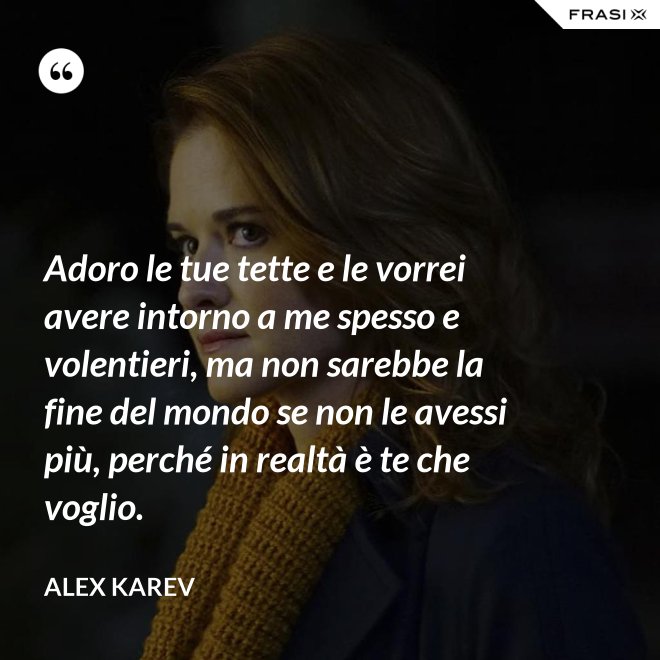 Adoro le tue tette e le vorrei avere intorno a me spesso e volentieri, ma non sarebbe la fine del mondo se non le avessi più, perché in realtà è te che voglio. - Alex Karev