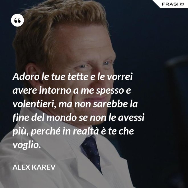 Adoro le tue tette e le vorrei avere intorno a me spesso e volentieri, ma non sarebbe la fine del mondo se non le avessi più, perché in realtà è te che voglio. - Alex Karev