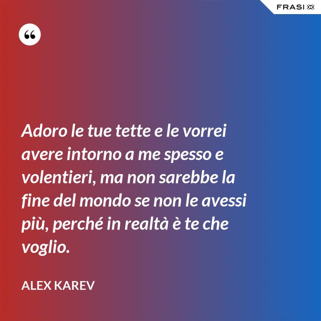 Adoro le tue tette e le vorrei avere intorno a me spesso e volentieri, ma non sarebbe la fine del mondo se non le avessi più, perché in realtà è te che voglio. - Alex Karev