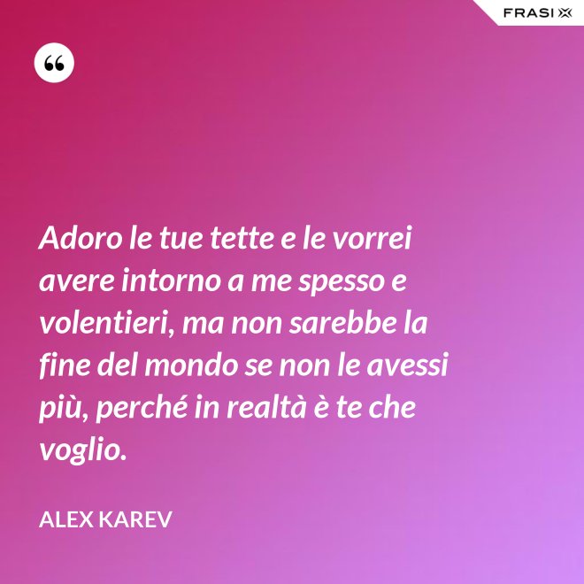 Adoro le tue tette e le vorrei avere intorno a me spesso e volentieri, ma non sarebbe la fine del mondo se non le avessi più, perché in realtà è te che voglio. - Alex Karev