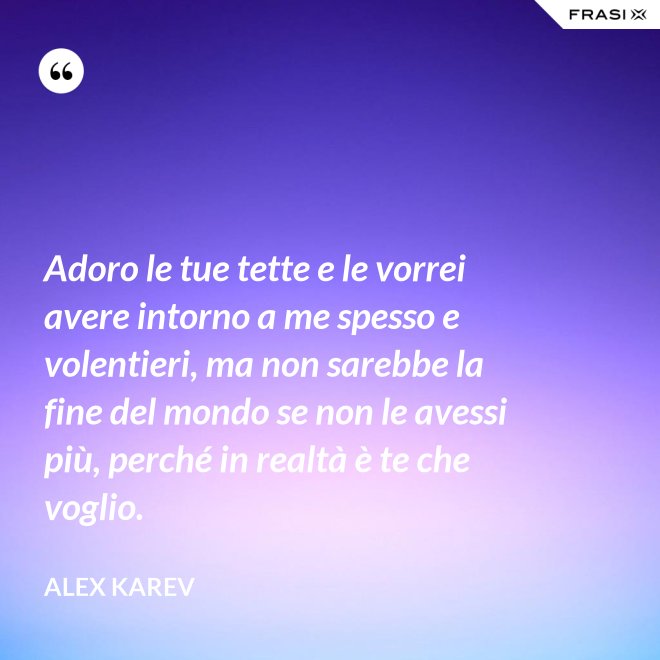 Adoro le tue tette e le vorrei avere intorno a me spesso e volentieri, ma non sarebbe la fine del mondo se non le avessi più, perché in realtà è te che voglio. - Alex Karev