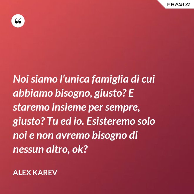 Noi siamo l’unica famiglia di cui abbiamo bisogno, giusto? E staremo insieme per sempre, giusto? Tu ed io. Esisteremo solo noi e non avremo bisogno di nessun altro, ok? - Alex Karev
