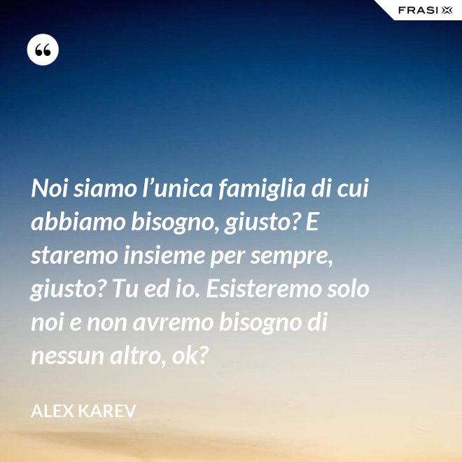 Noi siamo l’unica famiglia di cui abbiamo bisogno, giusto? E staremo insieme per sempre, giusto? Tu ed io. Esisteremo solo noi e non avremo bisogno di nessun altro, ok? - Alex Karev