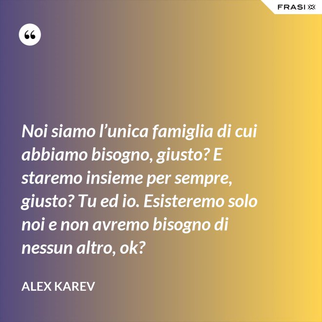Noi siamo l’unica famiglia di cui abbiamo bisogno, giusto? E staremo insieme per sempre, giusto? Tu ed io. Esisteremo solo noi e non avremo bisogno di nessun altro, ok? - Alex Karev