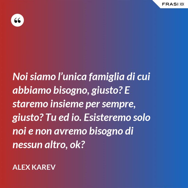Noi siamo l’unica famiglia di cui abbiamo bisogno, giusto? E staremo insieme per sempre, giusto? Tu ed io. Esisteremo solo noi e non avremo bisogno di nessun altro, ok? - Alex Karev