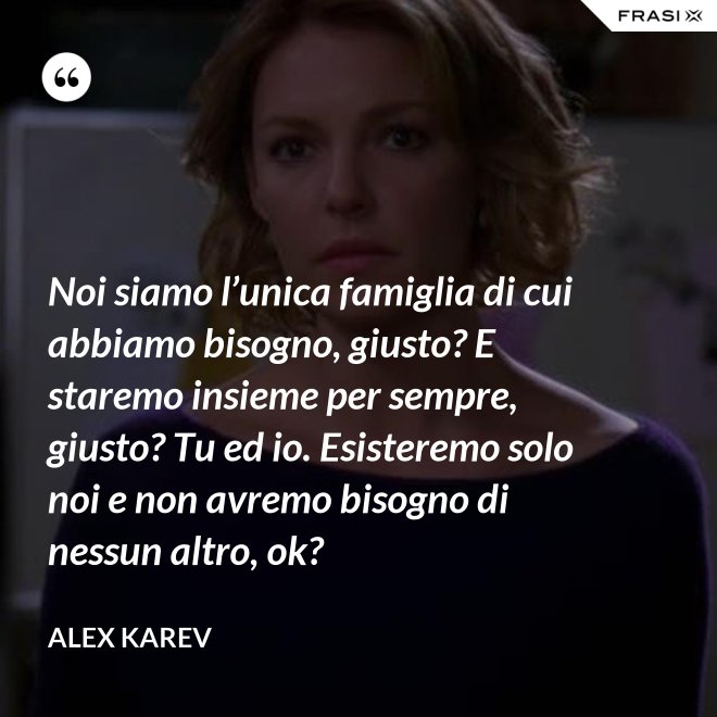 Noi siamo l’unica famiglia di cui abbiamo bisogno, giusto? E staremo insieme per sempre, giusto? Tu ed io. Esisteremo solo noi e non avremo bisogno di nessun altro, ok? - Alex Karev
