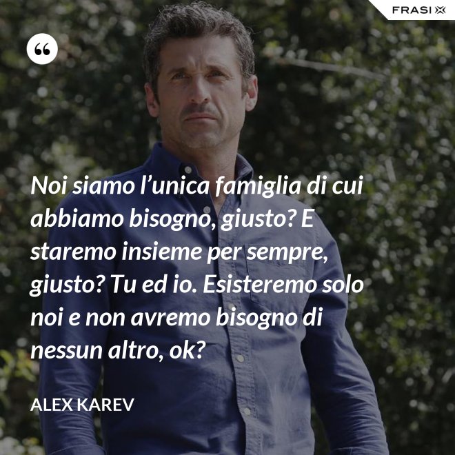 Noi siamo l’unica famiglia di cui abbiamo bisogno, giusto? E staremo insieme per sempre, giusto? Tu ed io. Esisteremo solo noi e non avremo bisogno di nessun altro, ok? - Alex Karev
