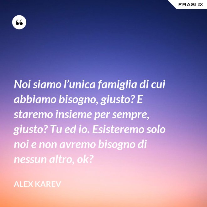Noi siamo l’unica famiglia di cui abbiamo bisogno, giusto? E staremo insieme per sempre, giusto? Tu ed io. Esisteremo solo noi e non avremo bisogno di nessun altro, ok? - Alex Karev