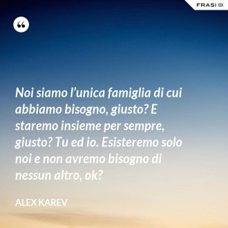 Noi siamo l’unica famiglia di cui abbiamo bisogno, giusto? E staremo insieme per sempre, giusto? Tu ed io. Esisteremo solo noi e non avremo bisogno di nessun altro, ok? - Alex Karev